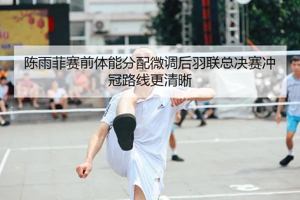 陈雨菲赛前体能分配微调后羽联总决赛冲冠路线更清晰